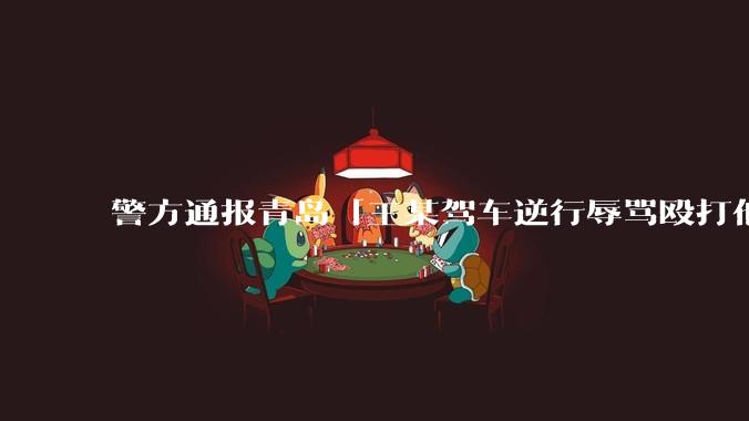 警方通报青岛「王某驾车逆行辱骂殴打他人」案件情况，有哪些细节值得关注？