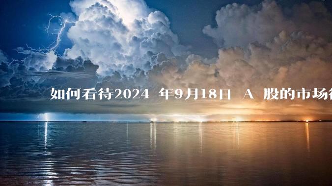 如何看待2024 年9月18日 A 股的市场行情？