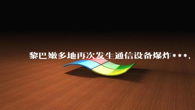 黎巴嫩多地再次发生通信设备爆炸***，包括寻呼机、对讲机以及无线通信设备等，还有哪些设备可能受到影响？