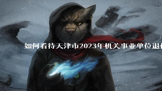 如何看待天津市2023年机关事业单位退休人员 32.8万人，养老保险基金支出280.5亿元？