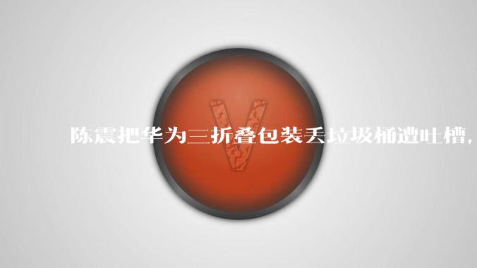 陈震把华为三折叠爱游戏app客户端丢垃圾桶遭吐槽，陈震事后的道歉是否能够平息公众对其行为的负面看法？