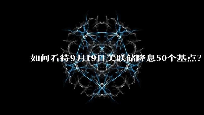 如何看待9月19日美联储降息50个基点？