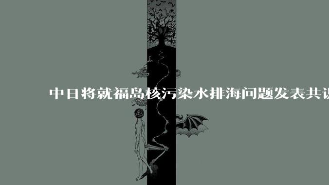 中日将就福岛核污染水排海问题发表共识 ，有哪些信息值得关注？