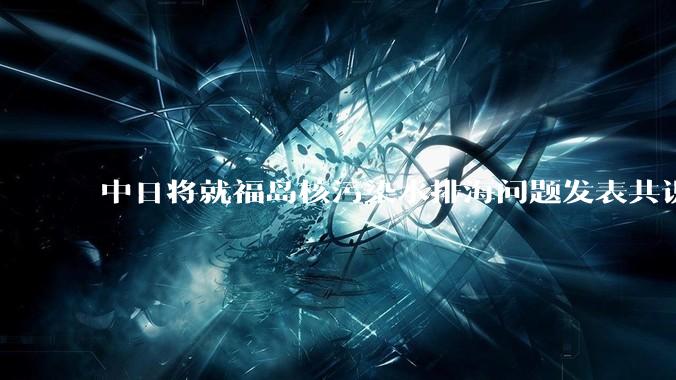 中日将就福岛核污染水排海问题发表共识 ，有哪些信息值得关注？