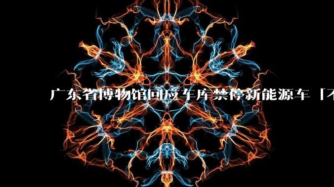 广东省博物馆回应车库禁停新能源车「不是歧视，国家一级防火单位对消防要求高」，如何看待此事？