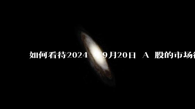 如何看待2024 年9月20日 A 股的市场行情？