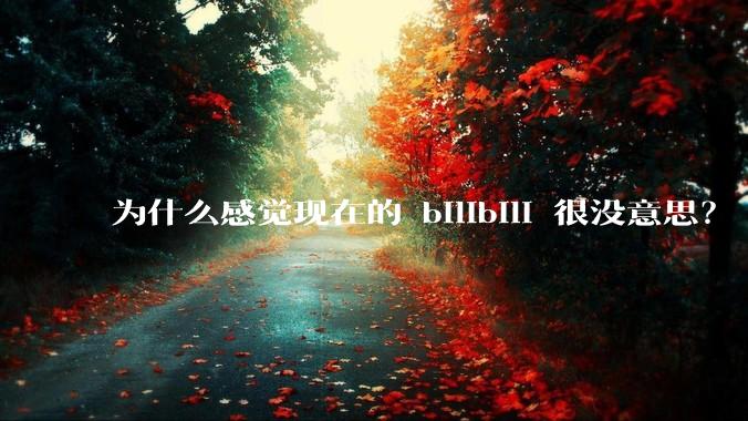 为什么感觉现在的 bilibili 很没意思？