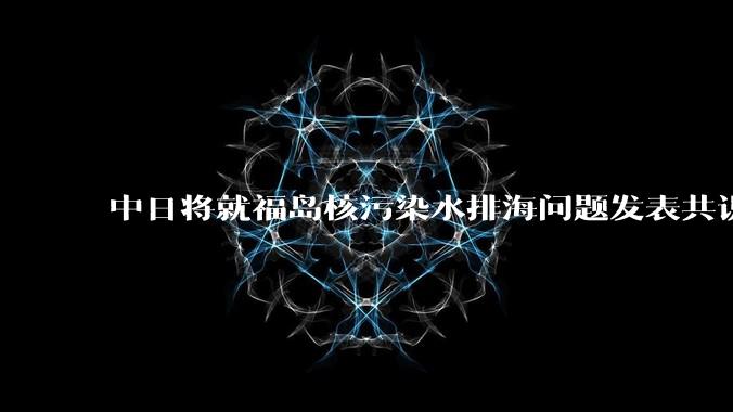 中日将就福岛核污染水排海问题发表共识 ，有哪些信息值得关注？