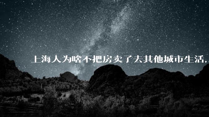 上海人为啥不把房卖了去其他城市生活，可以买套别墅，剩下的钱也可以舒服过一辈子了？