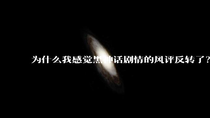 为什么我感觉黑神话剧情的风评反转了？