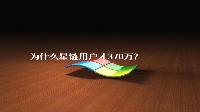 为什么星链用户才370万？