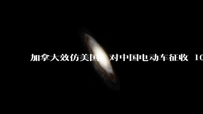 加拿大效仿美国，对中国电动车征收 100 %关税，如何评价加方此举？