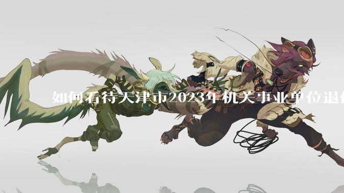 如何看待天津市2023年机关事业单位退休人员 32.8万人，养老保险基金支出280.5亿元？