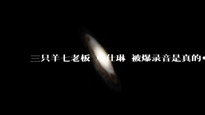 三只羊七老板 卓仕琳 被爆录音是真的***的？