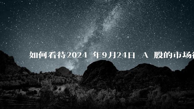 如何看待2024 年9月24日 A 股的市场行情？