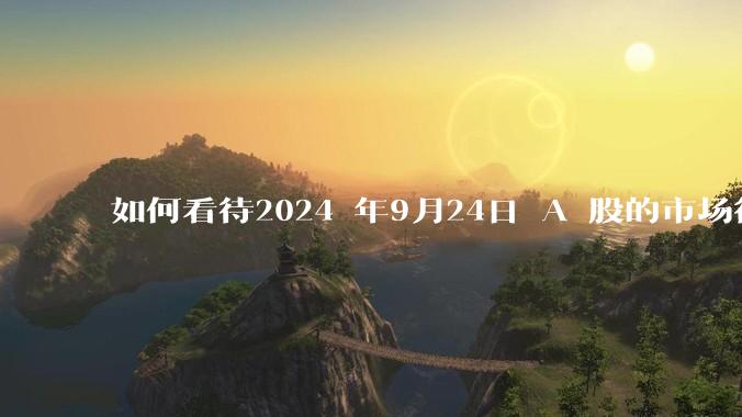 如何看待2024 年9月24日 A 股的市场行情？