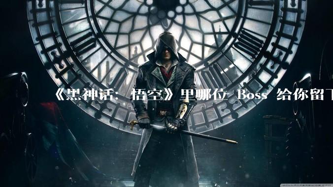 《黑神话：悟空》里哪位 Boss 给你留下的印象最深刻？为什么？