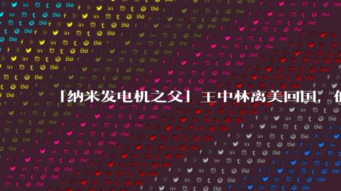 「纳米发电机之父」王中林离美回国，他有哪些杰出的研究成果？会给我国的纳米科学发展带来哪些帮助？