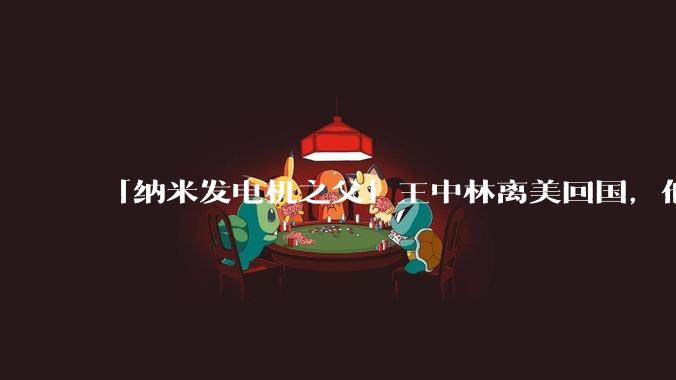 「纳米发电机之父」王中林离美回国，他有哪些杰出的研究成果？会给我国的纳米科学发展带来哪些帮助？