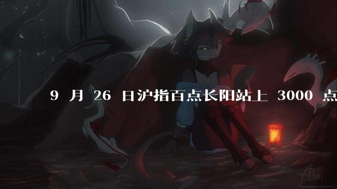 9 月 26 日沪指百点长阳站上 3000 点，两市成交额连续两日超 1.1 万亿，如何看待今日行情？