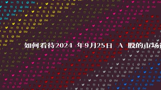 如何看待2024 年9月25日 A 股的市场行情？