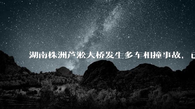 湖南株洲芦淞大桥发生多车相撞事故，已致 6 死 7 伤，目前情况如何？事故原因可能是什么？