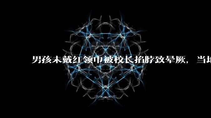 男孩未戴红领巾被校长掐脖致晕厥，当地教育局回应「已介入调查」，若属实该校长应承担哪些责任？如何评价？