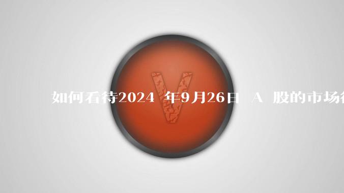 如何看待2024 年9月26日 A 股的市场行情？