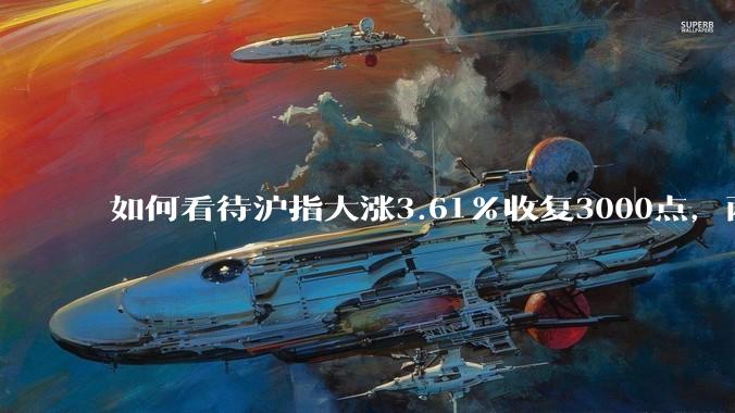 如何看待沪指大涨3.61%收复3000点，两市成交额连续两日超1.1万亿？