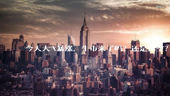 今天大A暴涨，牛市来了吗？还是诱空？