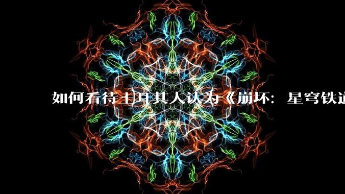 如何看待土耳其人认为《崩坏：星穹铁道》把“步离人”描写为野蛮人和坏蛋的行为是对突厥民族的种族歧视?