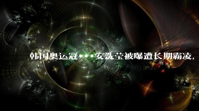 韩国奥运冠***安洗莹被曝遭长期霸凌，还要为男选手洗内裤，实际情况如何？为何韩国霸凌现象普遍？