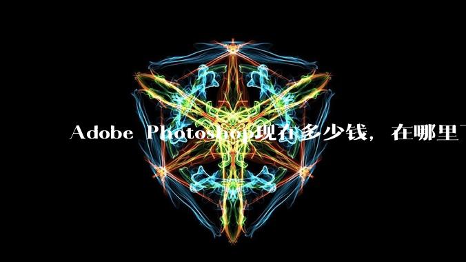 Adobe Photoshop现在多少钱，在哪里下载，***是什么?