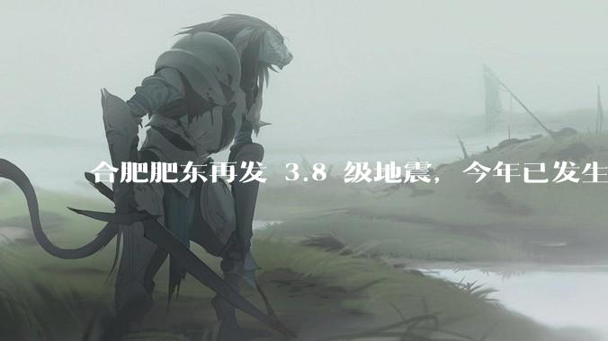 合肥肥东再发 3.8 级地震，今年已发生 5 次 3 级以上地震 ，当地情况如何？为何如此频繁地震？