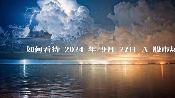 如何看待 2024 年 9月 27日 A 股市场行情走势?