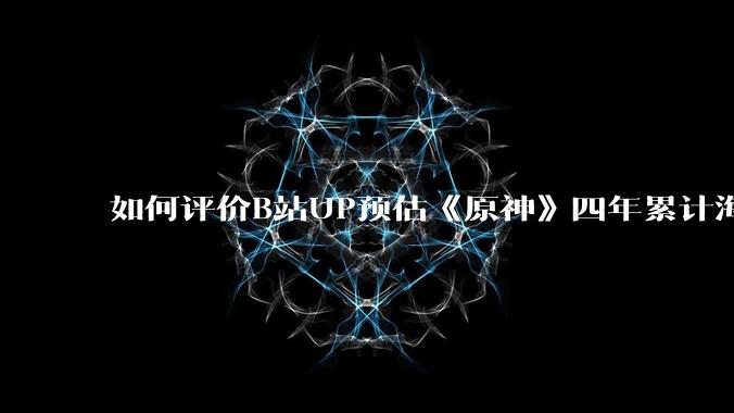 如何评价B站UP预估《原神》四年累计海外流水672亿RMB?