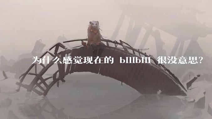 为什么感觉现在的 bilibili 很没意思？