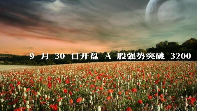 9 月 30 日开盘 A 股强势突破 3200 点，地产板块上涨 6.52％，这波行情可持续多久？