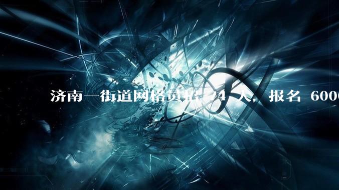 济南一街道网格员招 74 人，报名 6000 多人，社区工作者招考为何火爆？反映了哪些趋势？