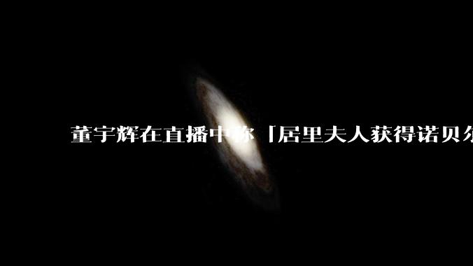 董宇辉在直播中称「居里夫人获得诺贝尔文学奖，发现了铀」，犯了哪些常识错误，团队中可能出现了哪些问题？