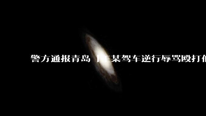 警方通报青岛「王某驾车逆行辱骂殴打他人」案件情况，有哪些细节值得关注？