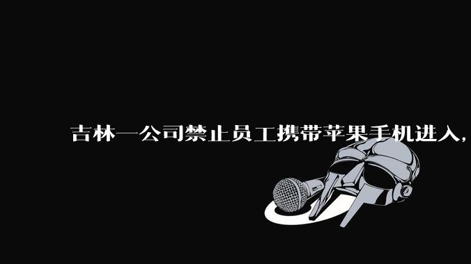 吉林一公司禁止员工携带苹果手机进入，人社局回应「被开除可投诉举报」，此项规定是否合理合法？