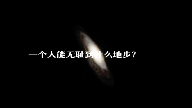 一个人能无耻到什么地步？