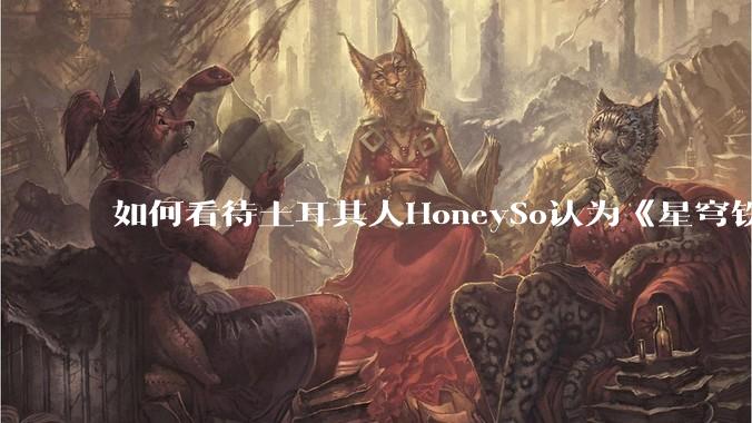 如何看待土耳其人HoneySo认为《星穹铁道》把“步离人”描写为野蛮人和坏蛋是对突厥族群的种族歧视?