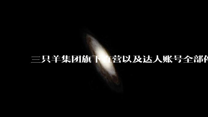 三只羊集团旗下直营以及达人账号全部停止直播，后续可能会如何发展？