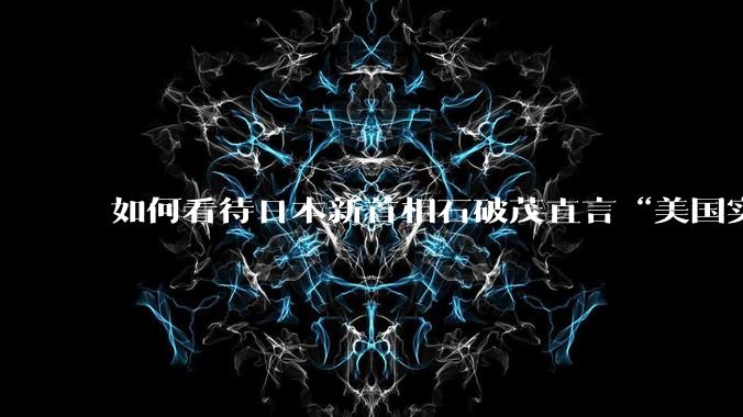 如何看待日本新首相石破茂直言“美国实力下降，想在美国建立日本基地”？