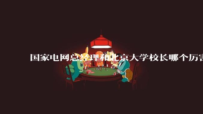 国家电网总经理和北京大学校长哪个厉害？