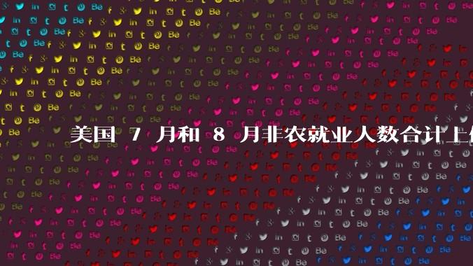 美国 7 月和 8 月非农就业人数合计上修 7.2 万人，这一数据说明了什么？