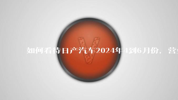 如何看待日产汽车2024年4到6月份，营业利润暴跌99%，是否是大厦将倾？