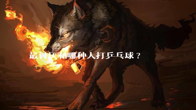 最讨厌和哪种人打乒乓球?